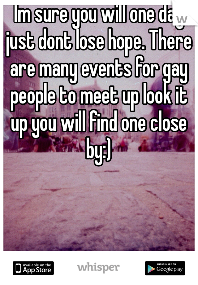 Im sure you will one day just dont lose hope. There are many events for gay people to meet up look it up you will find one close by:)