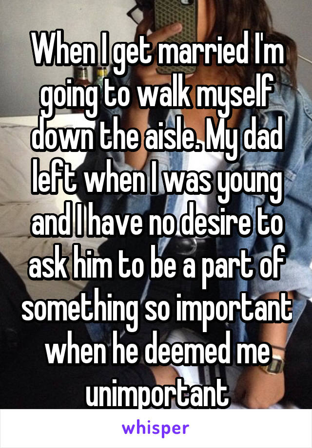 When I get married I'm going to walk myself down the aisle. My dad left when I was young and I have no desire to ask him to be a part of something so important when he deemed me unimportant