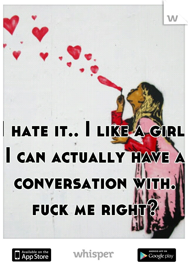I hate it.. I like a girl I can actually have a conversation with. fuck me right?