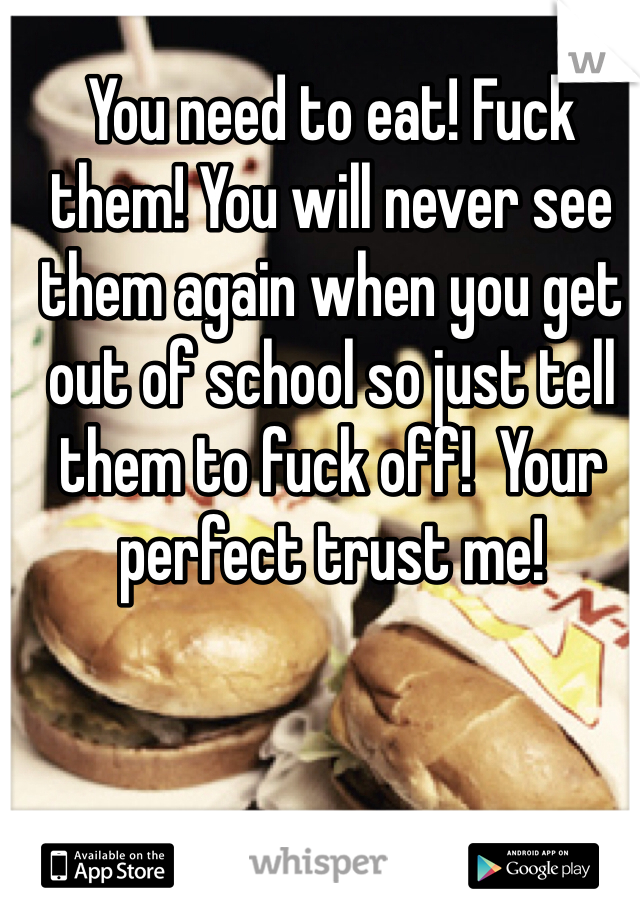 You need to eat! Fuck them! You will never see them again when you get out of school so just tell them to fuck off!  Your perfect trust me!
