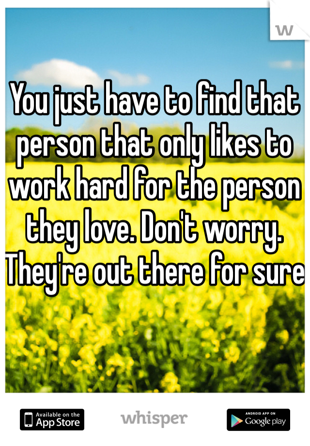You just have to find that person that only likes to work hard for the person they love. Don't worry. They're out there for sure