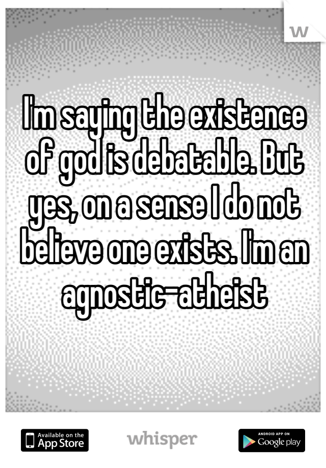 I'm saying the existence of god is debatable. But yes, on a sense I do not believe one exists. I'm an agnostic-atheist