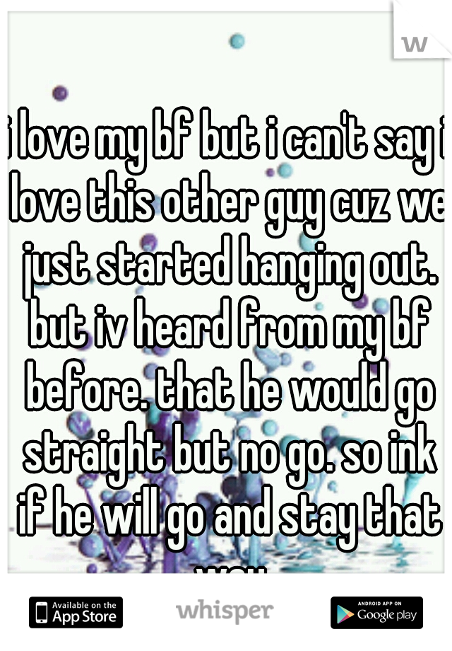 i love my bf but i can't say i love this other guy cuz we just started hanging out. but iv heard from my bf before. that he would go straight but no go. so ink if he will go and stay that way