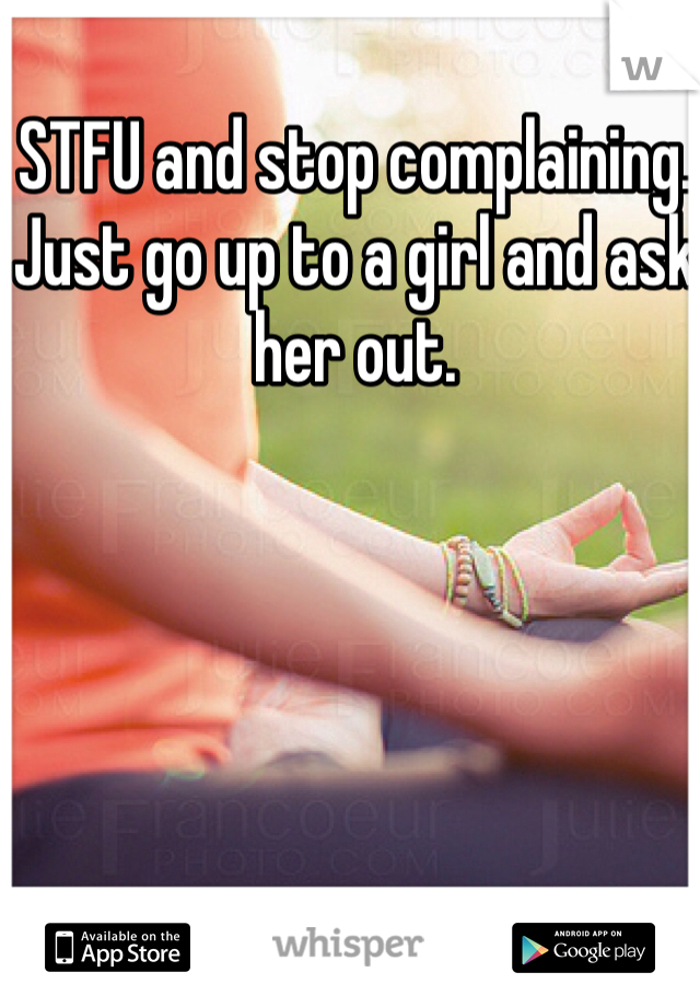 STFU and stop complaining. Just go up to a girl and ask her out.