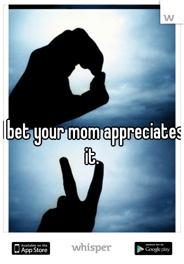 I bet your mom appreciates it. 