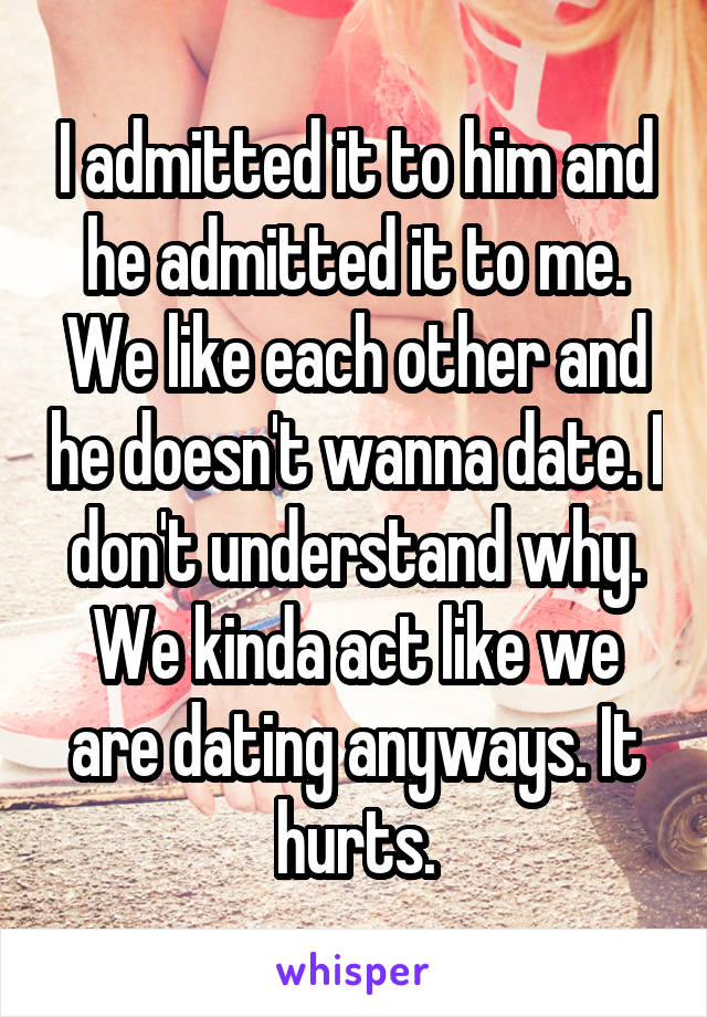 I admitted it to him and he admitted it to me. We like each other and he doesn't wanna date. I don't understand why. We kinda act like we are dating anyways. It hurts.