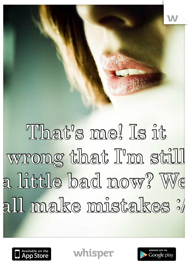 That's me! Is it wrong that I'm still a little bad now? We all make mistakes :/ 