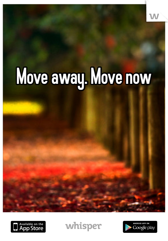 Move away. Move now