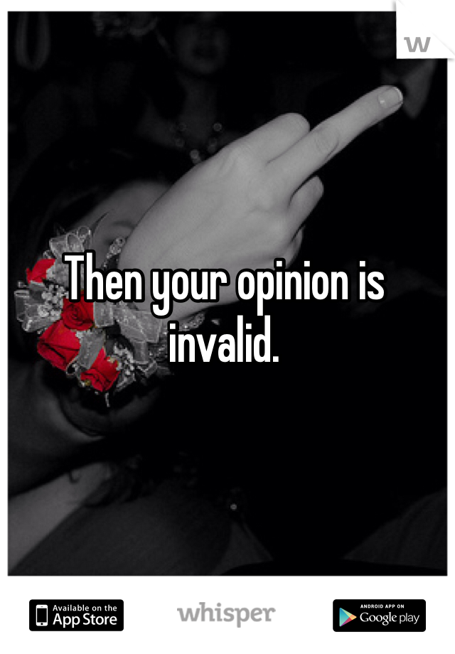 Then your opinion is invalid. 