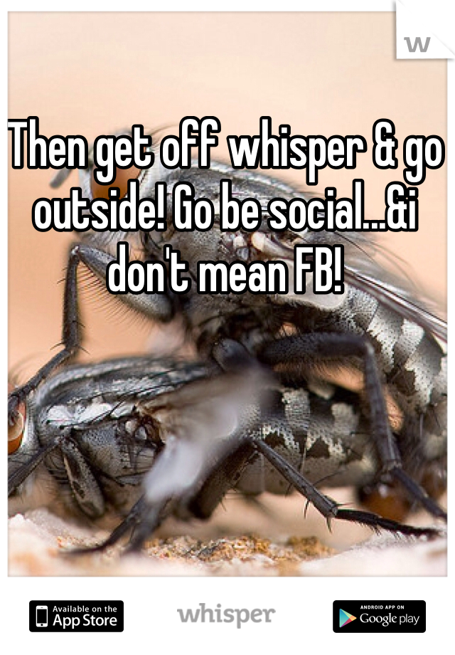 Then get off whisper & go outside! Go be social...&i don't mean FB!