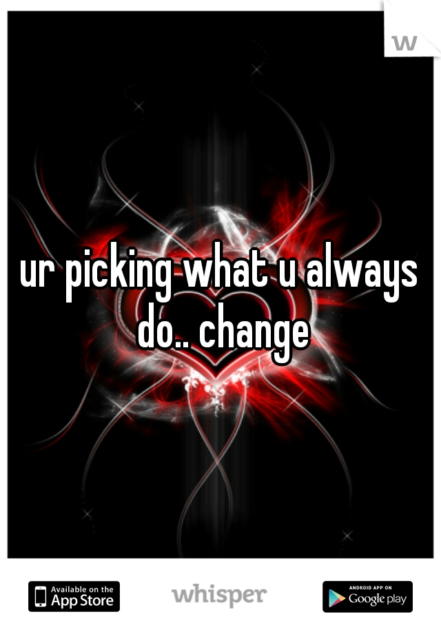 ur picking what u always do.. change