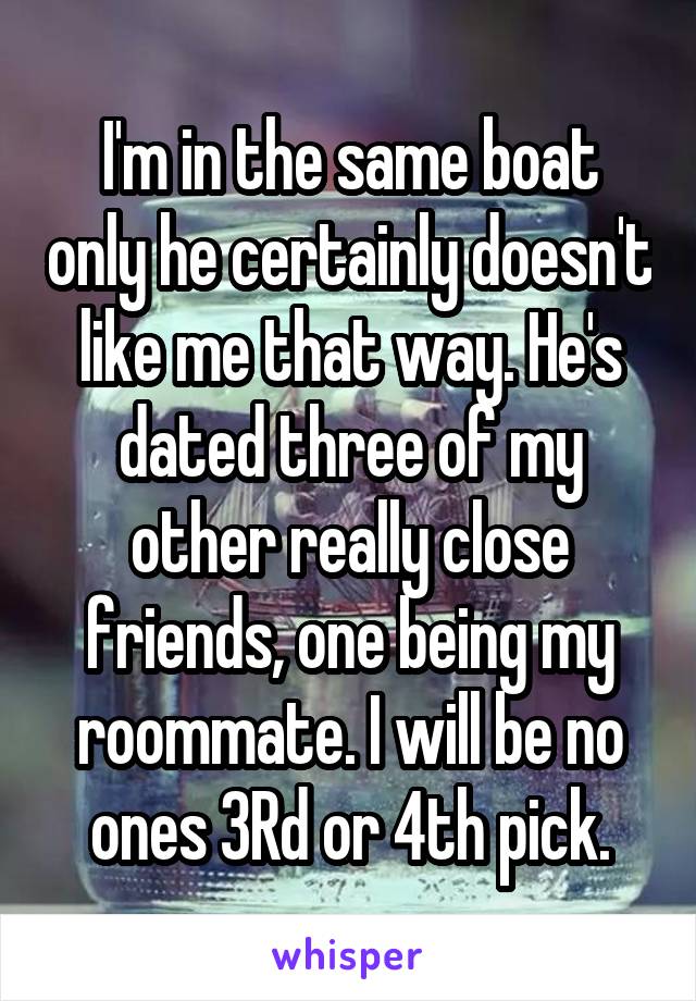 I'm in the same boat only he certainly doesn't like me that way. He's dated three of my other really close friends, one being my roommate. I will be no ones 3Rd or 4th pick.