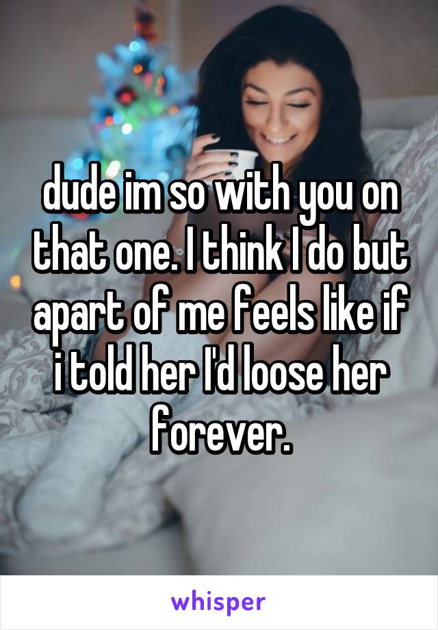 dude im so with you on that one. I think I do but apart of me feels like if i told her I'd loose her forever.