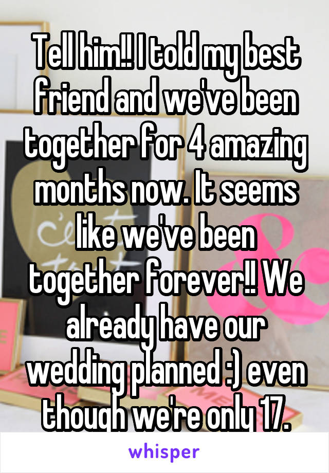 Tell him!! I told my best friend and we've been together for 4 amazing months now. It seems like we've been together forever!! We already have our wedding planned :) even though we're only 17.