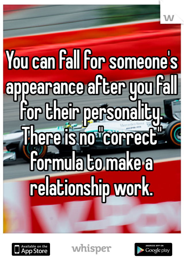 You can fall for someone's appearance after you fall for their personality.
There is no "correct" formula to make a relationship work.
