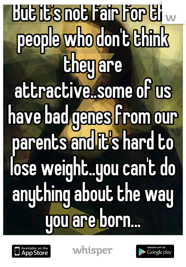 But it's not fair for the people who don't think they are attractive..some of us have bad genes from our parents and it's hard to lose weight..you can't do anything about the way you are born...