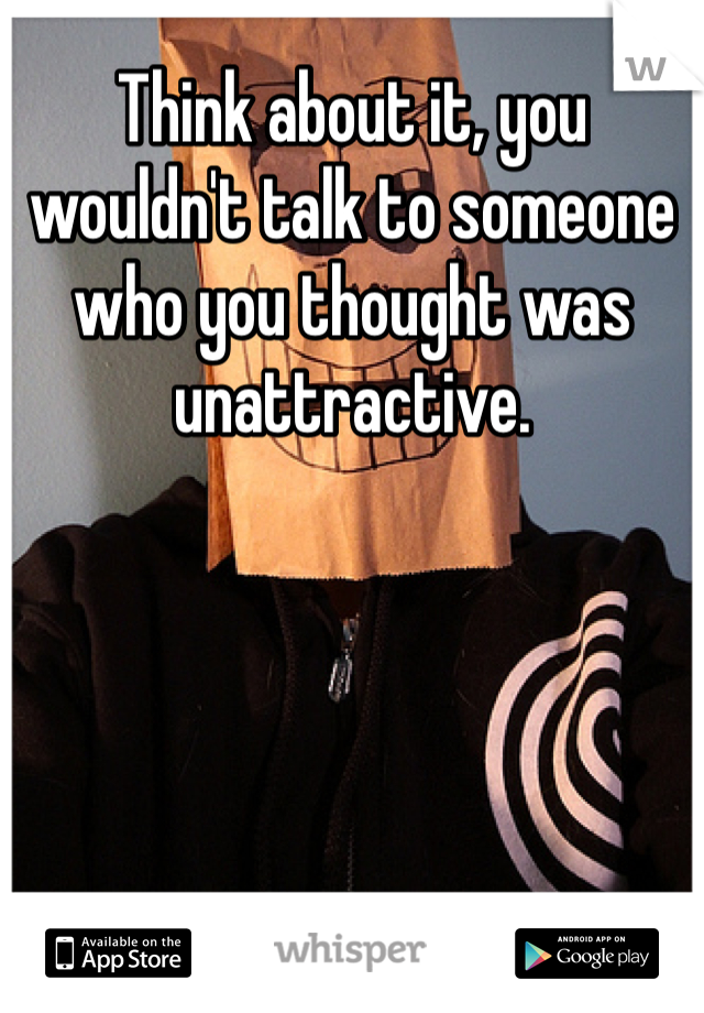 Think about it, you wouldn't talk to someone who you thought was unattractive.