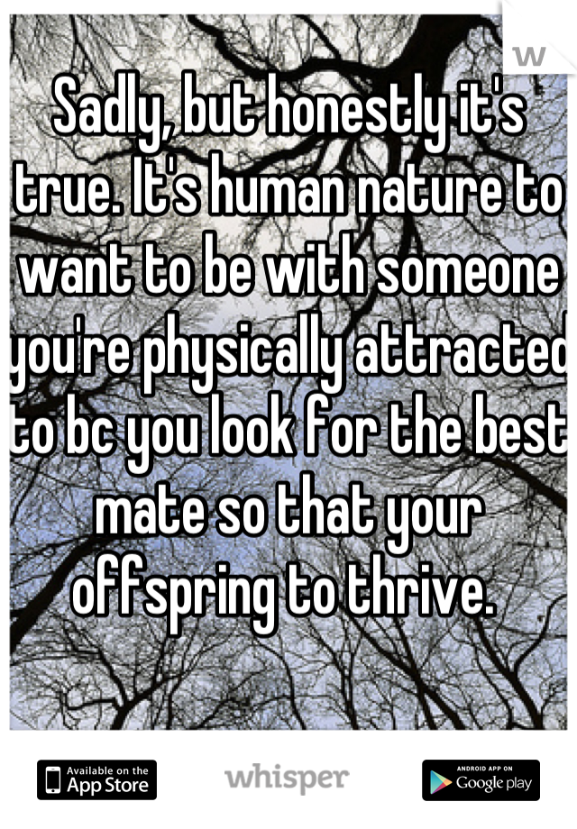 Sadly, but honestly it's true. It's human nature to want to be with someone you're physically attracted to bc you look for the best mate so that your offspring to thrive. 