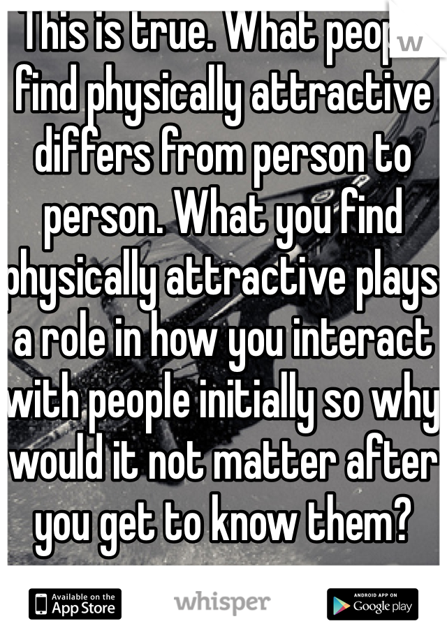 This is true. What people find physically attractive differs from person to person. What you find physically attractive plays a role in how you interact with people initially so why would it not matter after you get to know them?