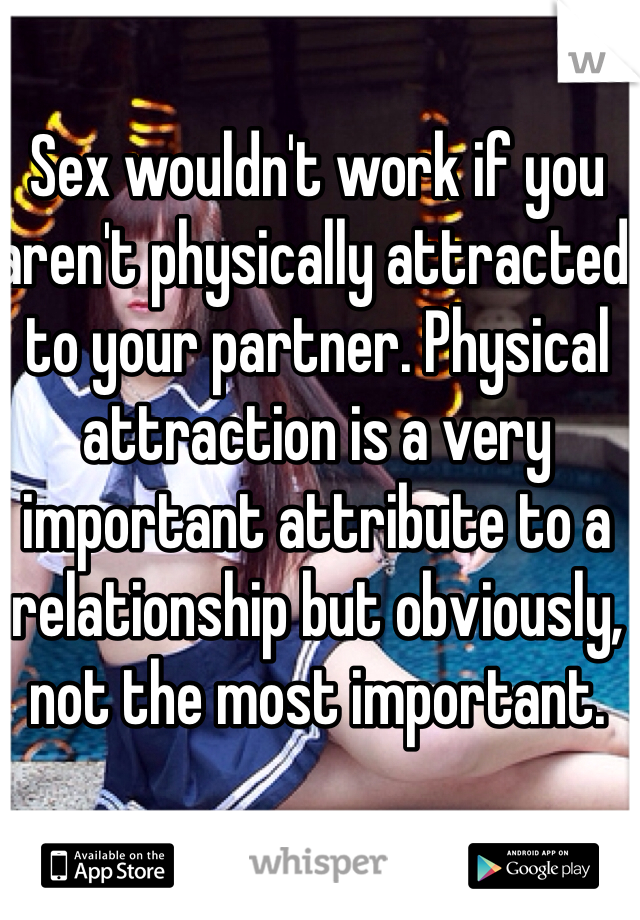 Sex wouldn't work if you aren't physically attracted to your partner. Physical attraction is a very important attribute to a relationship but obviously, not the most important.
