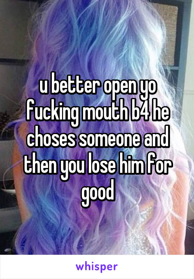 u better open yo fucking mouth b4 he choses someone and then you lose him for good