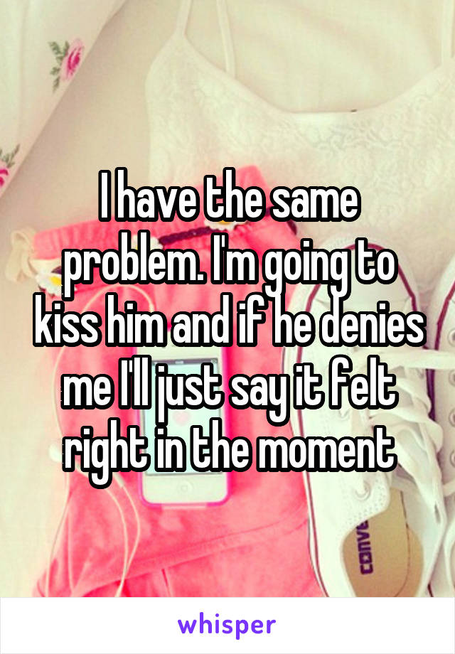 I have the same problem. I'm going to kiss him and if he denies me I'll just say it felt right in the moment