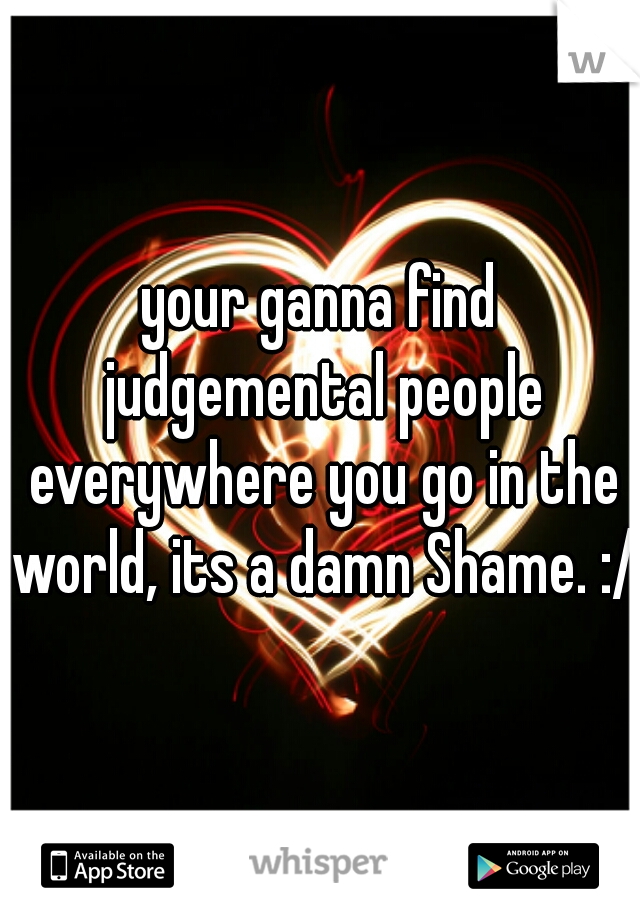 your ganna find judgemental people everywhere you go in the world, its a damn Shame. :/