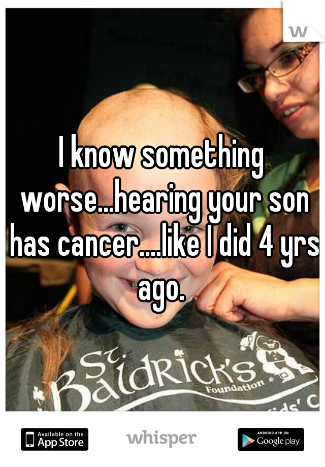 I know something worse...hearing your son has cancer....like I did 4 yrs ago. 