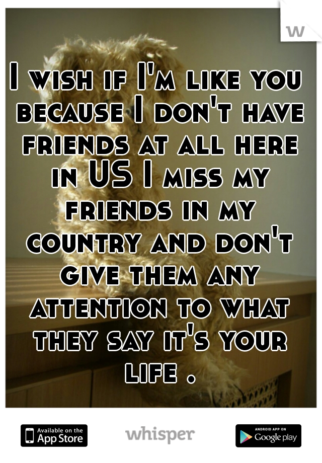 I wish if I'm like you because I don't have friends at all here in US I miss my friends in my country and don't give them any attention to what they say it's your life .
