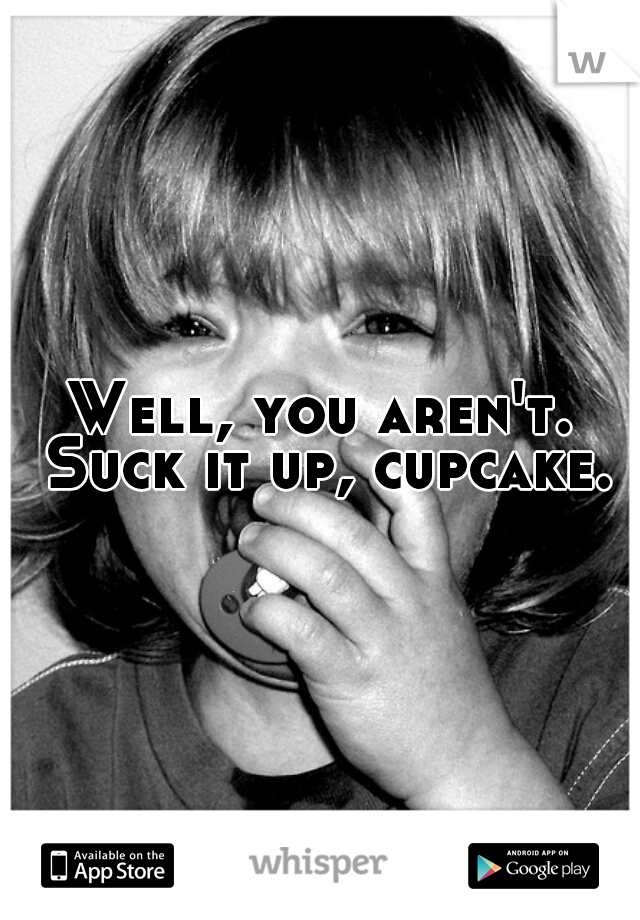 Well, you aren't. Suck it up, cupcake.