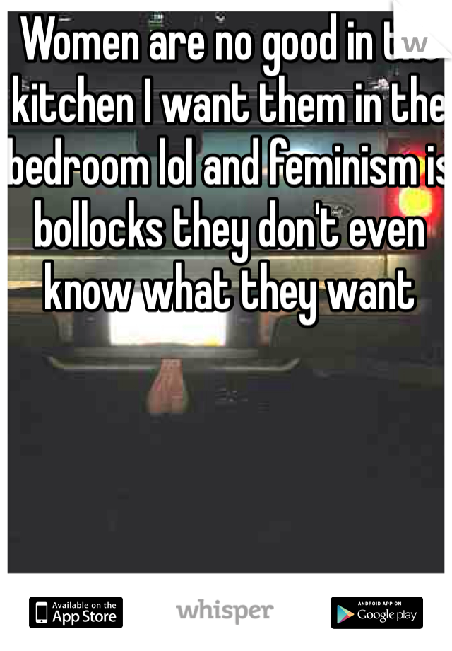 Women are no good in the kitchen I want them in the bedroom lol and feminism is bollocks they don't even know what they want
