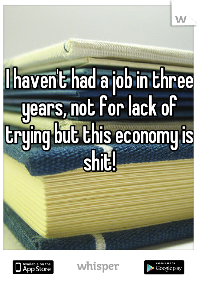 I haven't had a job in three years, not for lack of trying but this economy is shit!