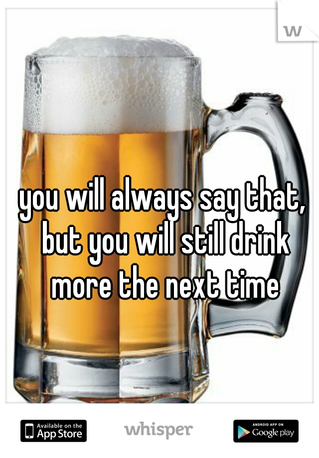 you will always say that, but you will still drink more the next time