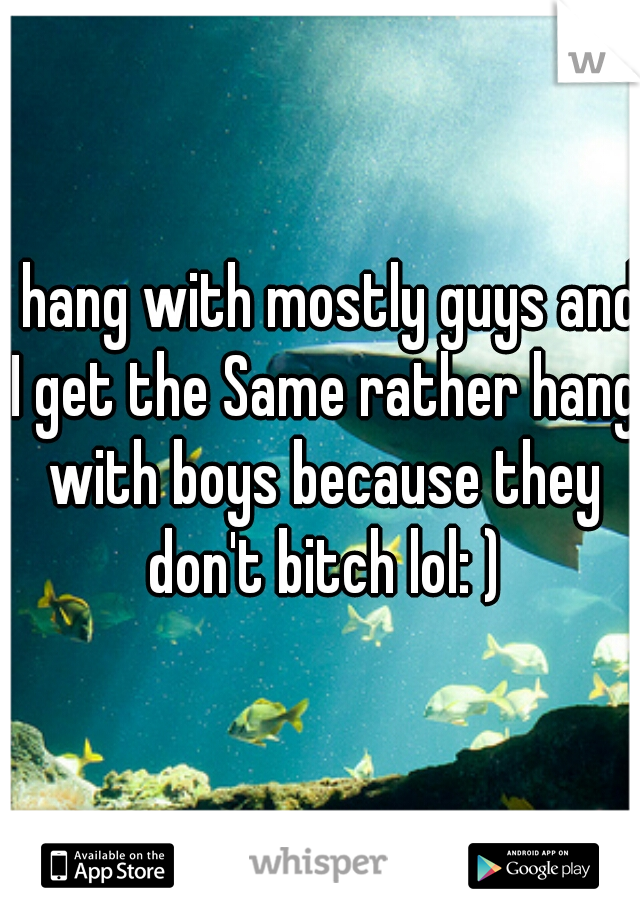 I hang with mostly guys and I get the Same rather hang with boys because they don't bitch lol: )