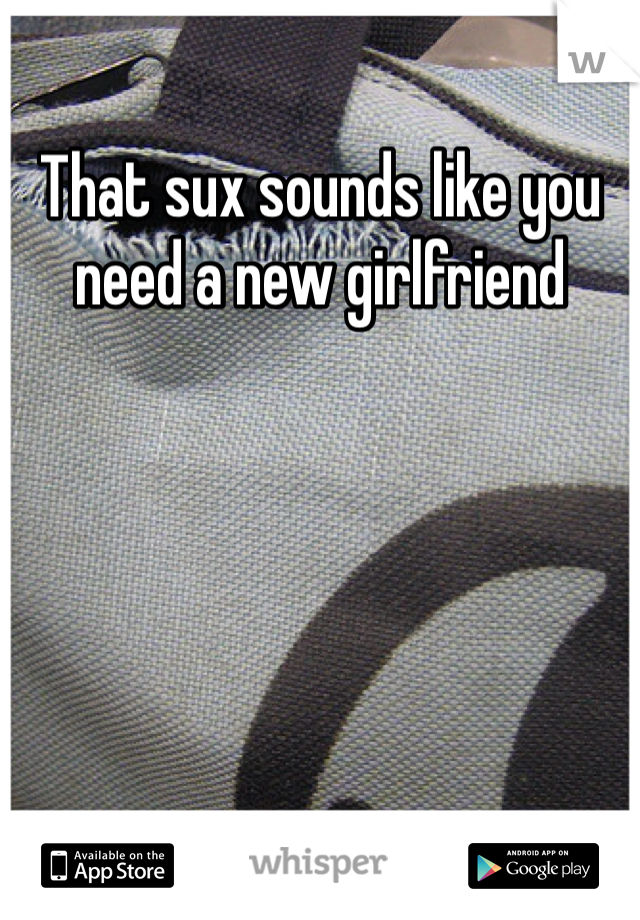 That sux sounds like you need a new girlfriend