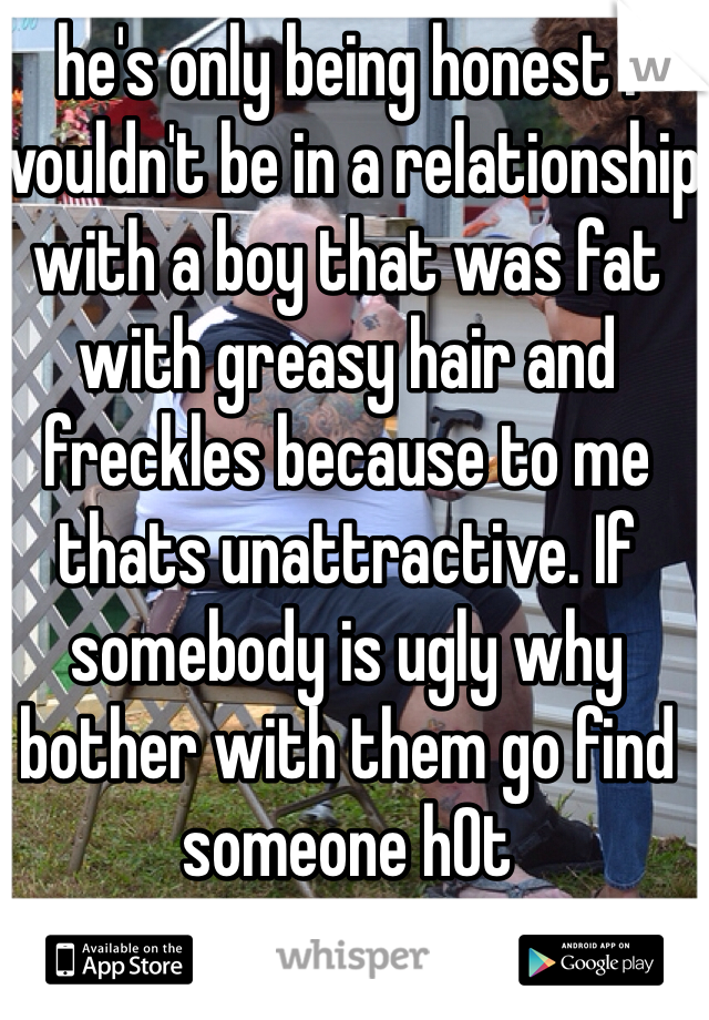 he's only being honest I wouldn't be in a relationship with a boy that was fat with greasy hair and freckles because to me thats unattractive. If somebody is ugly why bother with them go find someone h0t