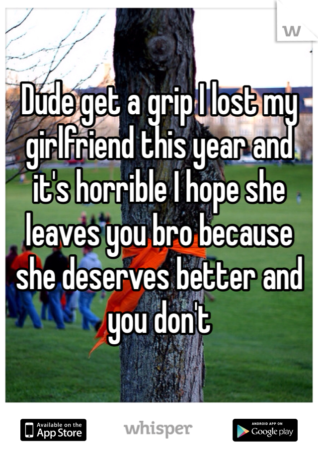 Dude get a grip I lost my girlfriend this year and it's horrible I hope she leaves you bro because she deserves better and you don't