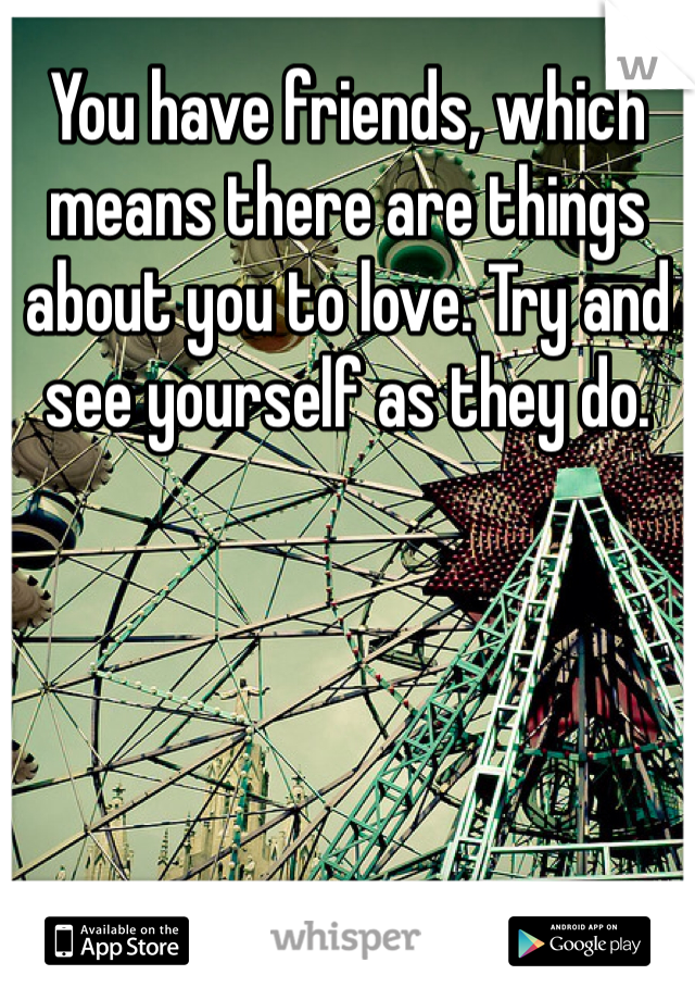 You have friends, which means there are things about you to love. Try and see yourself as they do.