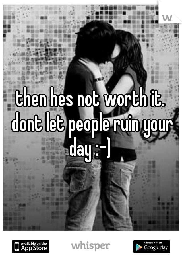 then hes not worth it. dont let people ruin your day :-) 