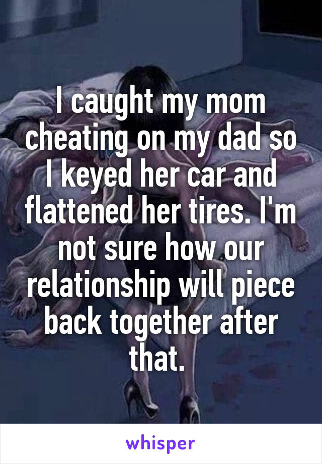 I caught my mom cheating on my dad so I keyed her car and flattened her tires. I'm not sure how our relationship will piece back together after that. 