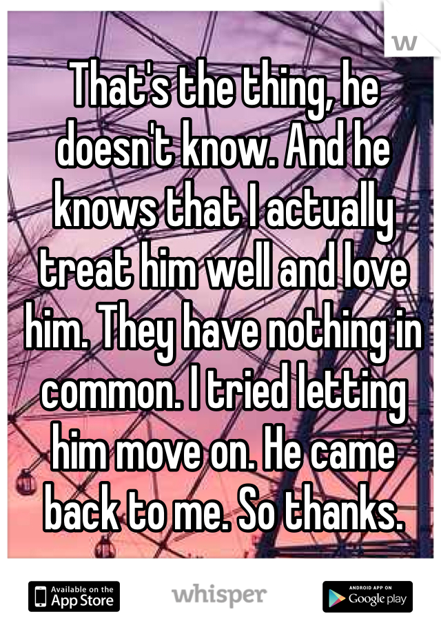 That's the thing, he doesn't know. And he knows that I actually treat him well and love him. They have nothing in common. I tried letting him move on. He came back to me. So thanks.
