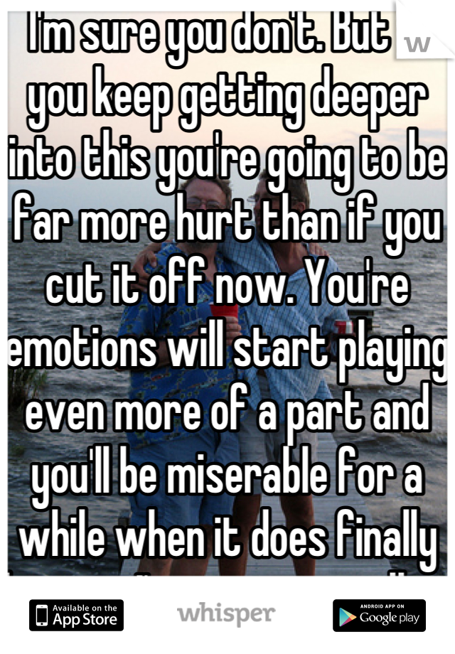 I'm sure you don't. But if you keep getting deeper into this you're going to be far more hurt than if you cut it off now. You're emotions will start playing even more of a part and you'll be miserable for a while when it does finally happen. I've seen it a million times.