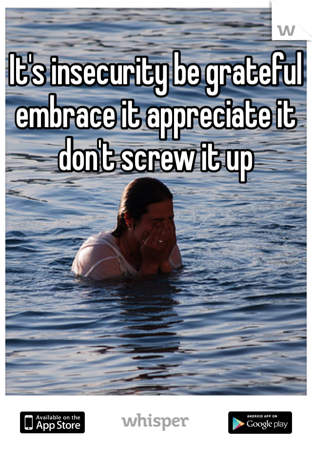 It's insecurity be grateful embrace it appreciate it don't screw it up 