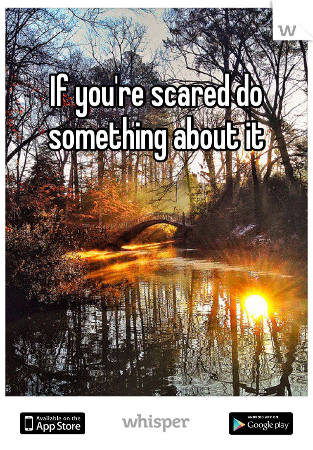 If you're scared do something about it 