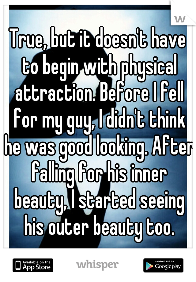 True, but it doesn't have to begin with physical attraction. Before I fell for my guy, I didn't think he was good looking. After falling for his inner beauty, I started seeing his outer beauty too.