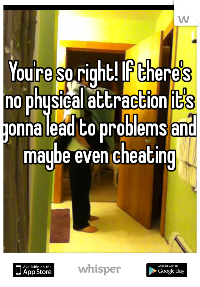 You're so right! If there's no physical attraction it's gonna lead to problems and maybe even cheating 