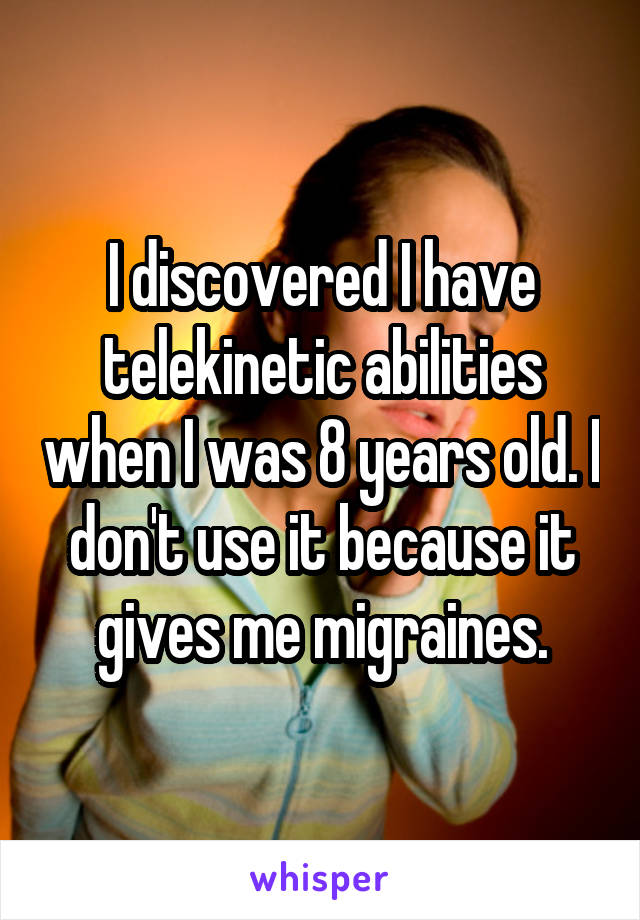 I discovered I have telekinetic abilities when I was 8 years old. I don't use it because it gives me migraines.
