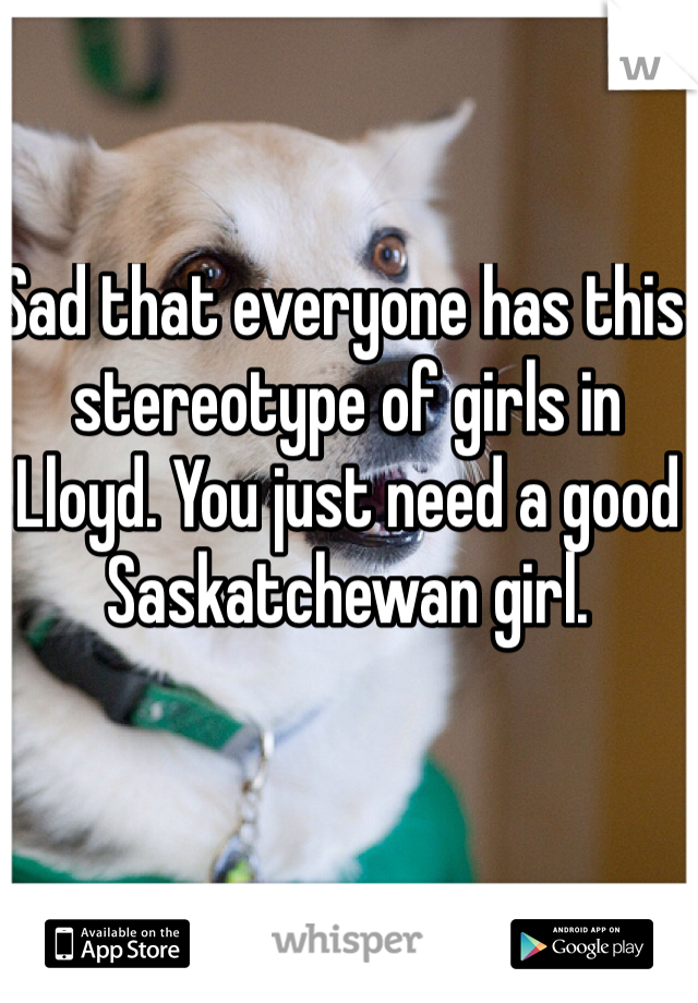 Sad that everyone has this stereotype of girls in Lloyd. You just need a good Saskatchewan girl.