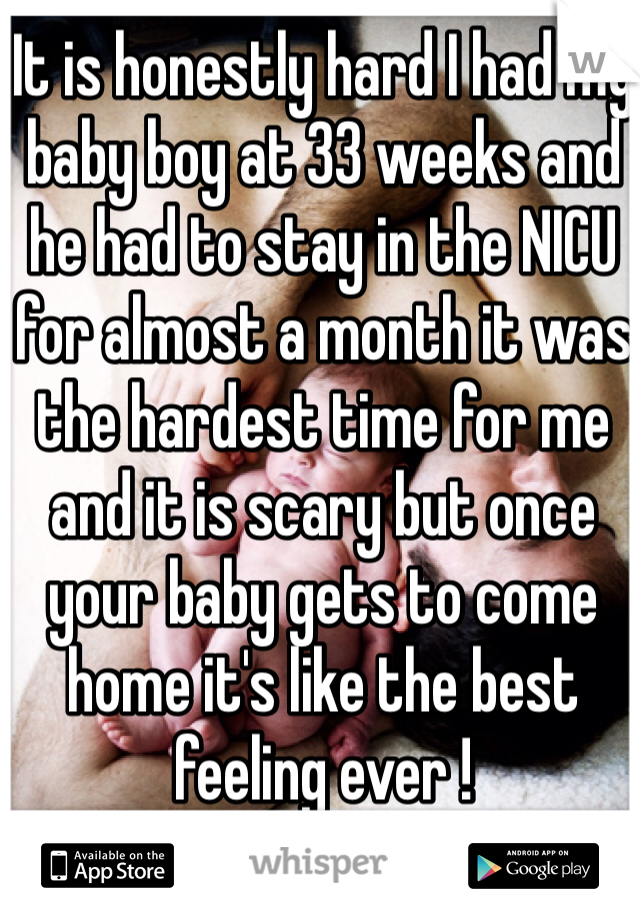 It is honestly hard I had my baby boy at 33 weeks and he had to stay in the NICU for almost a month it was the hardest time for me and it is scary but once your baby gets to come home it's like the best feeling ever ! 