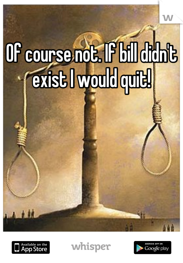 Of course not. If bill didn't exist I would quit!